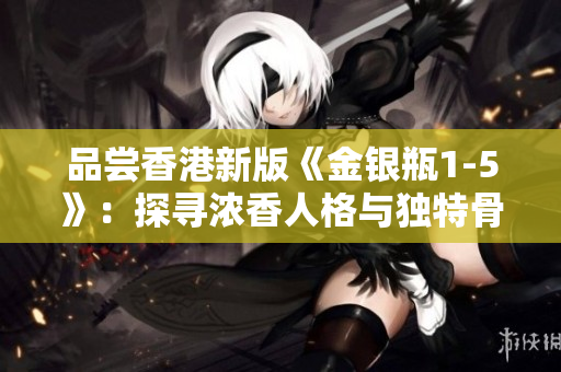 品嘗香港新版《金銀瓶1-5》：探尋濃香人格與獨(dú)特骨頭茶之味