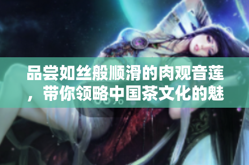 品嘗如絲般順滑的肉觀音蓮，帶你領(lǐng)略中國(guó)茶文化的魅力