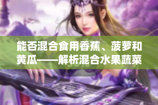 能否混合食用香蕉、菠蘿和黃瓜——解析混合水果蔬菜營(yíng)養(yǎng)優(yōu)勢(shì)(1)