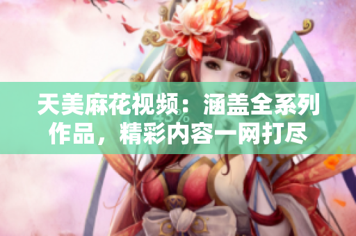 天美麻花視頻：涵蓋全系列作品，精彩內(nèi)容一網(wǎng)打盡