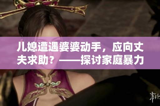 兒媳遭遇婆婆動手，應(yīng)向丈夫求助？——探討家庭暴力與言語溝通的平衡