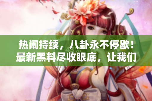 熱鬧持續(xù)，八卦永不停歇！最新黑料盡收眼底，讓我們一起吃瓜瞧瞧！