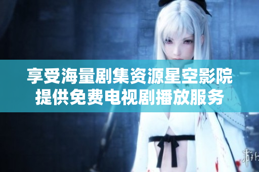 享受海量劇集資源星空影院提供免費電視劇播放服務(wù)