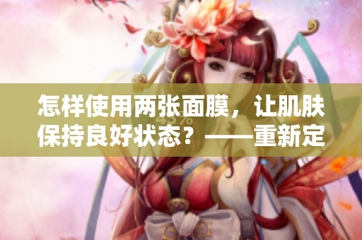 怎樣使用兩張面膜，讓肌膚保持良好狀態(tài)？——重新定義野外美肌法