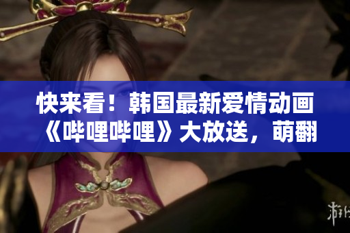 快來看！韓國最新愛情動(dòng)畫《嗶哩嗶哩》大放送，萌翻你的心窩！