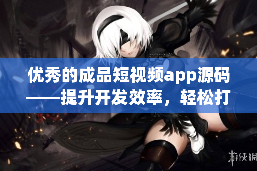 優(yōu)秀的成品短視頻app源碼——提升開發(fā)效率，輕松打造高質(zhì)量短視頻應(yīng)用