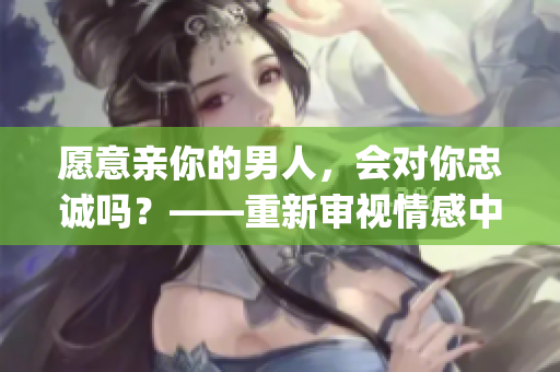 愿意親你的男人，會(huì)對(duì)你忠誠嗎？——重新審視情感中的信任與鞏固(1)