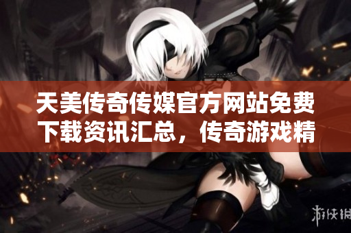天美傳奇?zhèn)髅焦俜骄W(wǎng)站免費(fèi)下載資訊匯總，傳奇游戲精彩紛呈