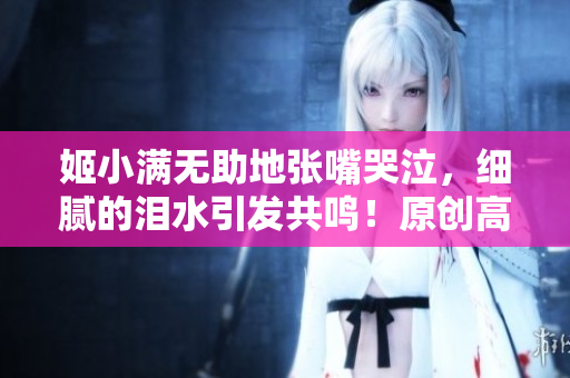 姬小滿(mǎn)無(wú)助地張嘴哭泣，細(xì)膩的淚水引發(fā)共鳴！原創(chuàng)高清圖片打動(dòng)人心！