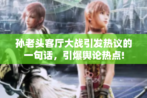 孫老頭客廳大戰(zhàn)引發(fā)熱議的一句話，引爆輿論熱點!