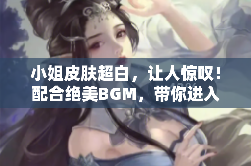 小姐皮膚超白，讓人驚嘆！配合絕美BGM，帶你進(jìn)入夢幻世界