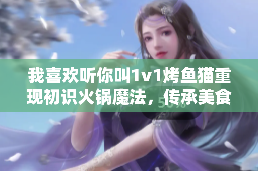 我喜歡聽你叫1v1烤魚貓重現(xiàn)初識火鍋魔法,傳承美食的味道 我喜歡聽你叫1v1烤魚貓重現(xiàn)初識火鍋魔法,傳承美食的味道