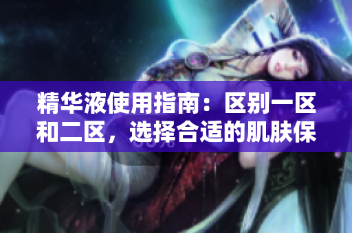 精華液使用指南：區(qū)別一區(qū)和二區(qū)，選擇合適的肌膚保養(yǎng)方案