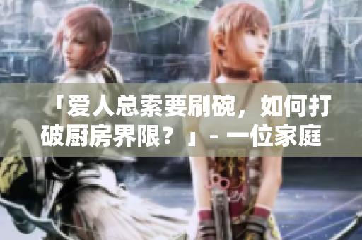 「愛人總索要刷碗，如何打破廚房界限？」- 一位家庭編輯的建議