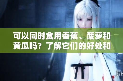 可以同時(shí)食用香蕉、菠蘿和黃瓜嗎？了解它們的好處和相互作用。