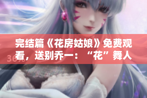 完結(jié)篇《花房姑娘》免費(fèi)觀看，送別喬一：“花”舞人生感動(dòng)萬(wàn)分！