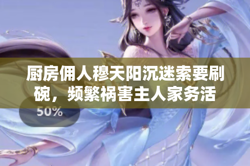 廚房傭人穆天陽(yáng)沉迷索要刷碗，頻繁禍害主人家務(wù)活