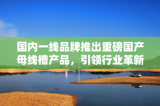 國(guó)內(nèi)一線(xiàn)品牌推出重磅國(guó)產(chǎn)母線(xiàn)槽產(chǎn)品，引領(lǐng)行業(yè)革新