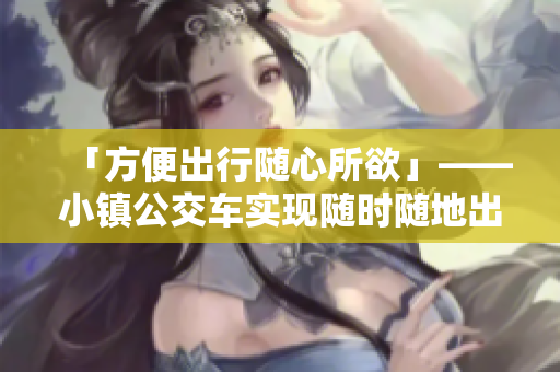 「方便出行隨心所欲」——小鎮(zhèn)公交車實(shí)現(xiàn)隨時(shí)隨地出行！