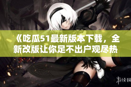 《吃瓜51最新版本下載，全新改版讓你足不出戶觀盡熱門事件！》