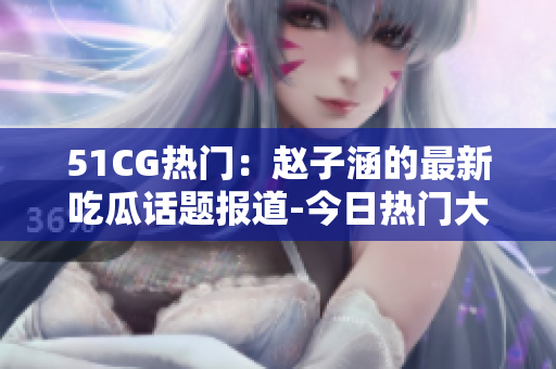 51CG熱門：趙子涵的最新吃瓜話題報道-今日熱門大瓜