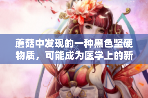 蘑菇中發(fā)現(xiàn)的一種黑色堅(jiān)硬物質(zhì)，可能成為醫(yī)學(xué)上的新突破