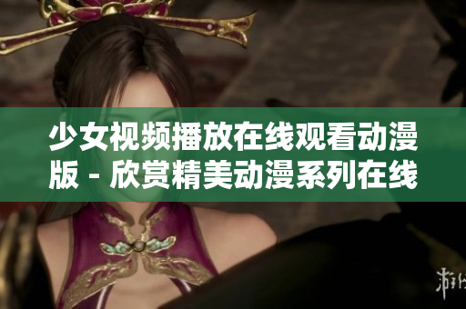 少女視頻播放在線觀看動(dòng)漫版 - 欣賞精美動(dòng)漫系列在線視頻