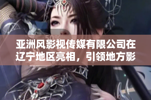 亞洲風(fēng)影視傳媒有限公司在遼寧地區(qū)亮相，引領(lǐng)地方影視行業(yè)發(fā)展