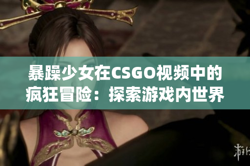 暴躁少女在CSGO視頻中的瘋狂冒險：探索游戲內(nèi)世界的新視角(1)