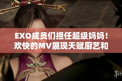 EXO成員們擔(dān)任超級(jí)媽媽！歡快的MV展現(xiàn)天賦廚藝和育兒技巧