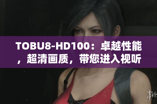 TOBU8-HD100：卓越性能，超清畫質(zhì)，帶您進入視聽新時代