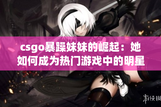 csgo暴躁妹妹的崛起：她如何成為熱門游戲中的明星玩家？