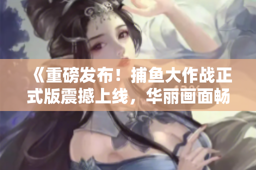 《重磅發(fā)布！捕魚大作戰(zhàn)正式版震撼上線，華麗畫面暢玩無(wú)限！》