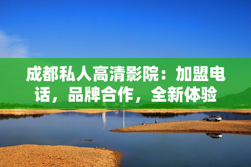 成都私人高清影院：加盟電話，品牌合作，全新體驗(yàn)
