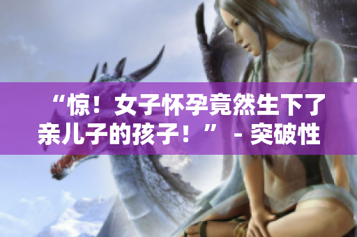 “驚！女子懷孕竟然生下了親兒子的孩子！” - 突破性嘗試引發(fā)爭(zhēng)議