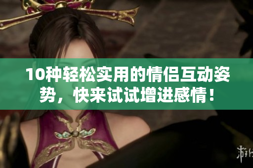 10種輕松實(shí)用的情侶互動(dòng)姿勢(shì)，快來(lái)試試增進(jìn)感情！