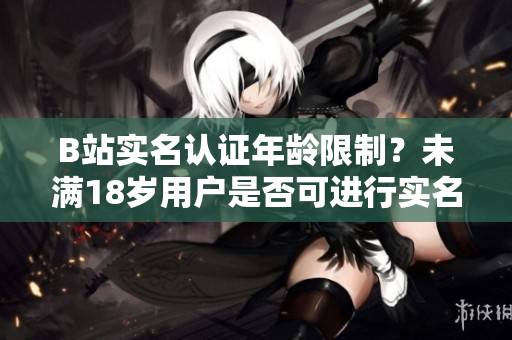 B站實(shí)名認(rèn)證年齡限制？未滿18歲用戶是否可進(jìn)行實(shí)名認(rèn)證？