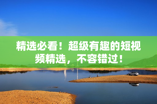 精選必看！超級有趣的短視頻精選，不容錯過！