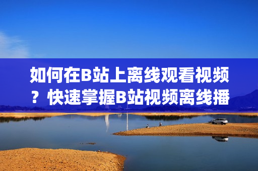 如何在B站上離線觀看視頻？快速掌握B站視頻離線播放方法(1)