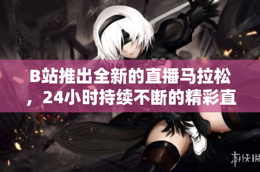 B站推出全新的直播馬拉松，24小時持續(xù)不斷的精彩直播！