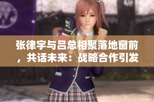 張律宇與呂總相聚落地窗前，共話未來：戰(zhàn)略合作引發(fā)新期待