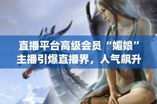 直播平臺(tái)高級(jí)會(huì)員“媚娘”主播引爆直播界，人氣飆升，成為新焦點(diǎn)(1)