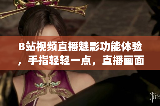 B站視頻直播魅影功能體驗(yàn)，手指輕輕一點(diǎn)，直播畫面恍若身臨其境(1)