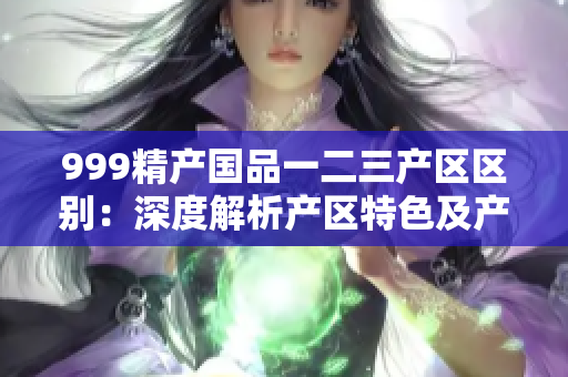 999精產(chǎn)國(guó)品一二三產(chǎn)區(qū)區(qū)別：深度解析產(chǎn)區(qū)特色及產(chǎn)品優(yōu)勢(shì)