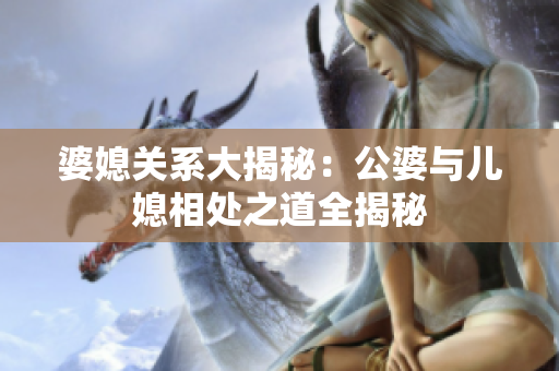 婆媳關系大揭秘：公婆與兒媳相處之道全揭秘