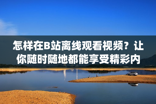 怎樣在B站離線觀看視頻？讓你隨時隨地都能享受精彩內容(1)