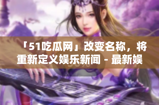 「51吃瓜網(wǎng)」改變名稱，將重新定義娛樂新聞 - 最新娛樂資訊盡在此