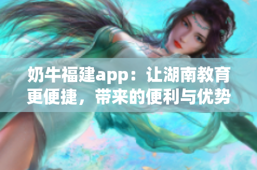 奶牛福建app：讓湖南教育更便捷，帶來的便利與優(yōu)勢