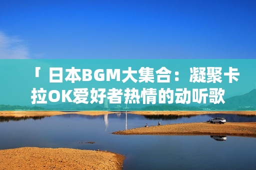 「 日本BGM大集合：凝聚卡拉OK愛好者熱情的動(dòng)聽歌曲 」