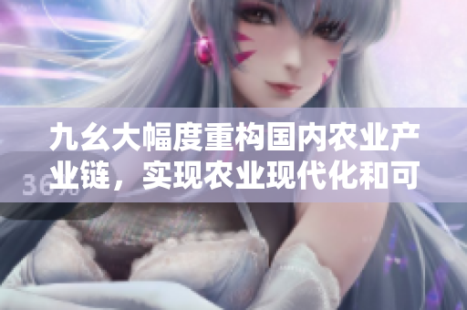 九幺大幅度重構(gòu)國內(nèi)農(nóng)業(yè)產(chǎn)業(yè)鏈，實(shí)現(xiàn)農(nóng)業(yè)現(xiàn)代化和可持續(xù)發(fā)展